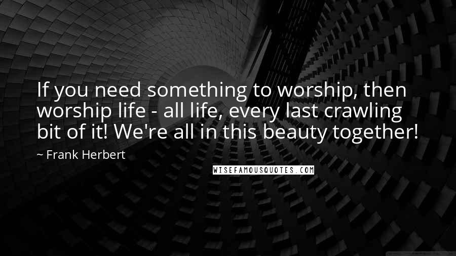 Frank Herbert Quotes: If you need something to worship, then worship life - all life, every last crawling bit of it! We're all in this beauty together!