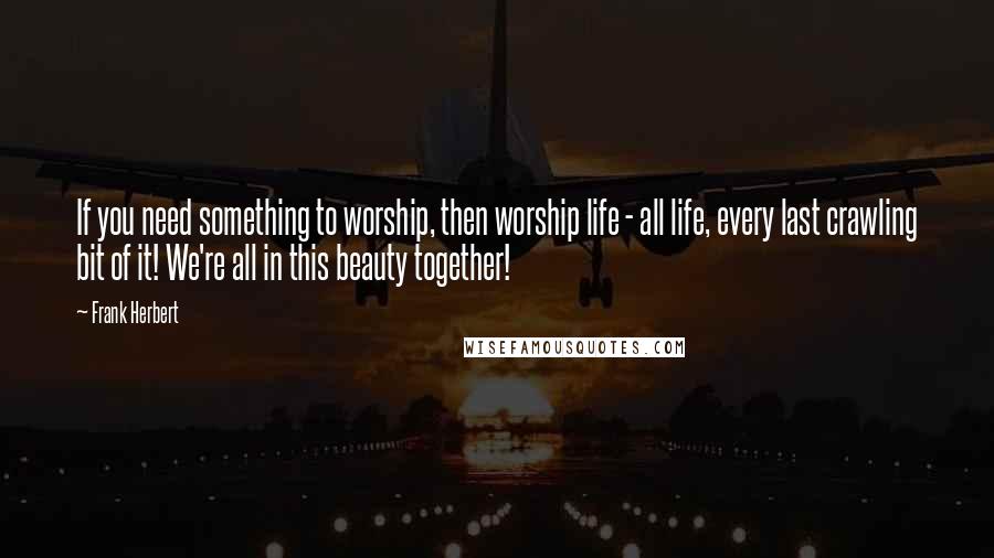 Frank Herbert Quotes: If you need something to worship, then worship life - all life, every last crawling bit of it! We're all in this beauty together!