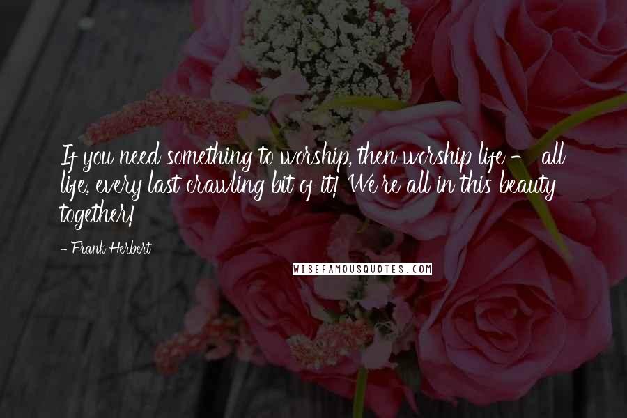 Frank Herbert Quotes: If you need something to worship, then worship life - all life, every last crawling bit of it! We're all in this beauty together!