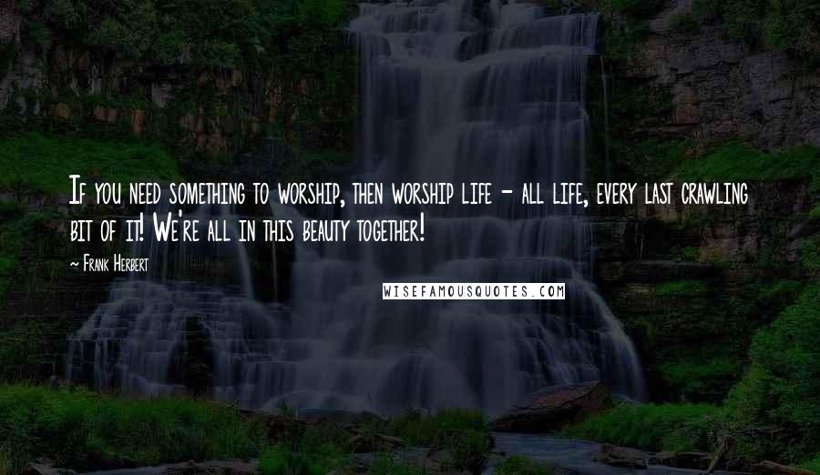 Frank Herbert Quotes: If you need something to worship, then worship life - all life, every last crawling bit of it! We're all in this beauty together!