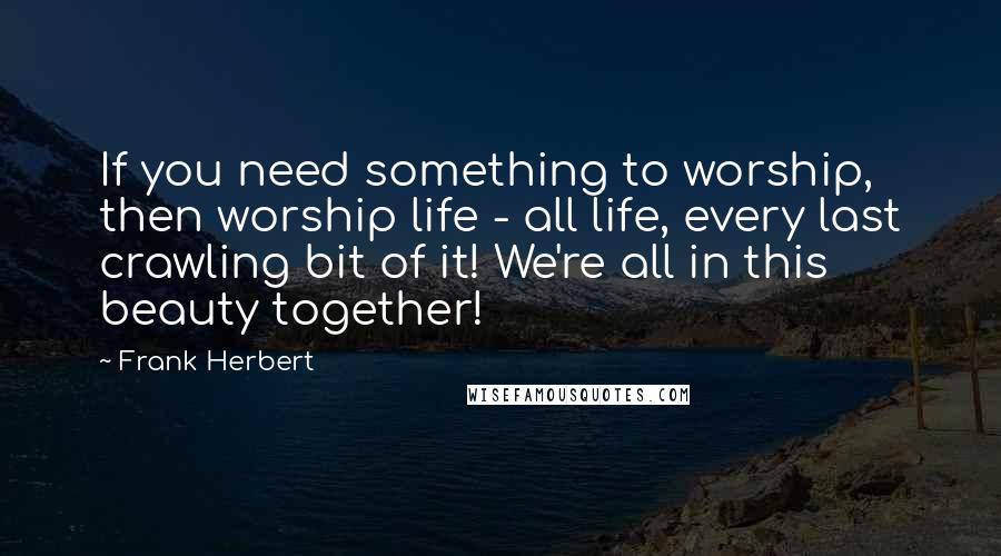 Frank Herbert Quotes: If you need something to worship, then worship life - all life, every last crawling bit of it! We're all in this beauty together!