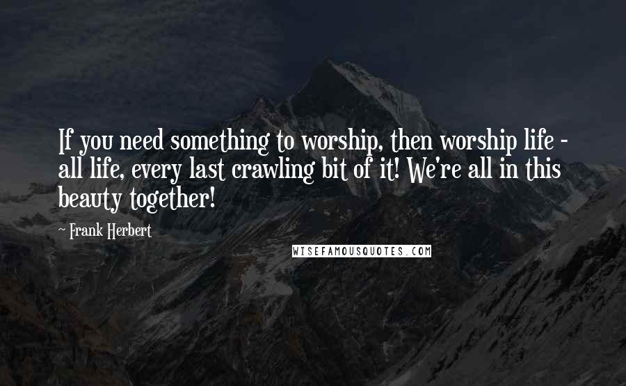 Frank Herbert Quotes: If you need something to worship, then worship life - all life, every last crawling bit of it! We're all in this beauty together!