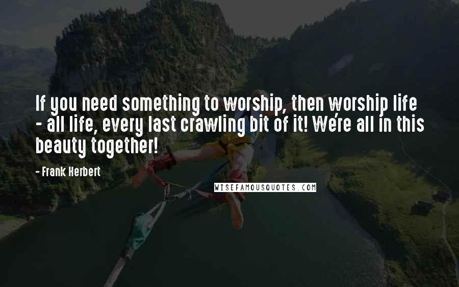 Frank Herbert Quotes: If you need something to worship, then worship life - all life, every last crawling bit of it! We're all in this beauty together!