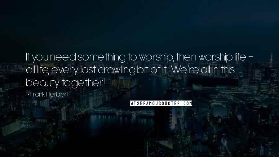Frank Herbert Quotes: If you need something to worship, then worship life - all life, every last crawling bit of it! We're all in this beauty together!
