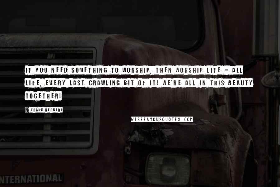 Frank Herbert Quotes: If you need something to worship, then worship life - all life, every last crawling bit of it! We're all in this beauty together!