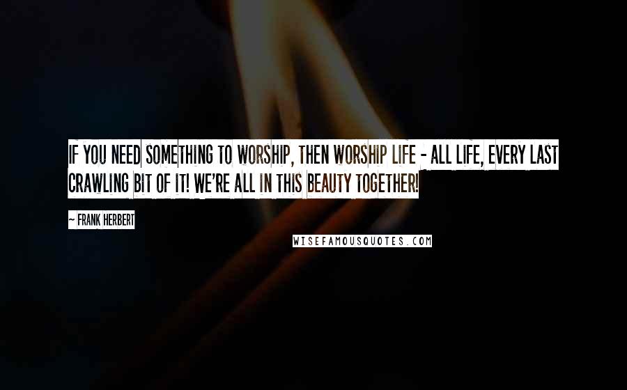 Frank Herbert Quotes: If you need something to worship, then worship life - all life, every last crawling bit of it! We're all in this beauty together!