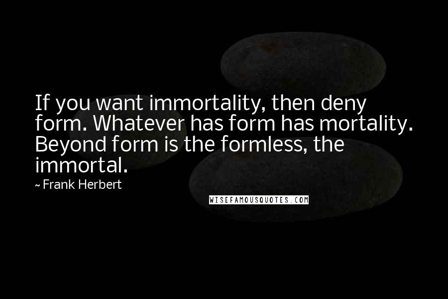 Frank Herbert Quotes: If you want immortality, then deny form. Whatever has form has mortality. Beyond form is the formless, the immortal.