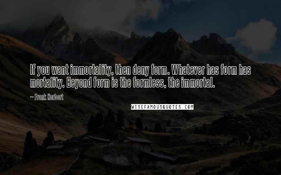 Frank Herbert Quotes: If you want immortality, then deny form. Whatever has form has mortality. Beyond form is the formless, the immortal.