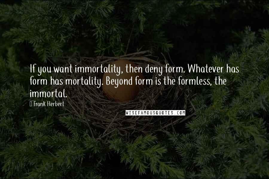 Frank Herbert Quotes: If you want immortality, then deny form. Whatever has form has mortality. Beyond form is the formless, the immortal.
