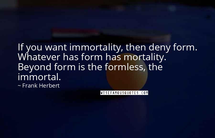 Frank Herbert Quotes: If you want immortality, then deny form. Whatever has form has mortality. Beyond form is the formless, the immortal.