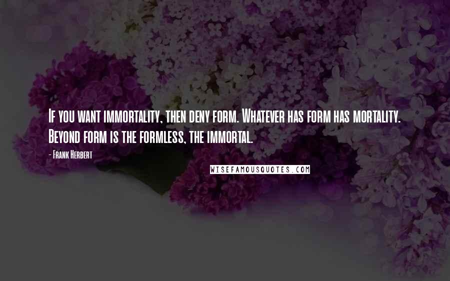 Frank Herbert Quotes: If you want immortality, then deny form. Whatever has form has mortality. Beyond form is the formless, the immortal.