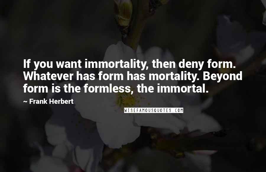 Frank Herbert Quotes: If you want immortality, then deny form. Whatever has form has mortality. Beyond form is the formless, the immortal.