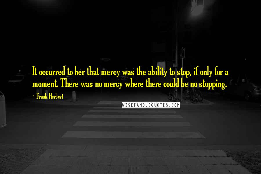 Frank Herbert Quotes: It occurred to her that mercy was the ability to stop, if only for a moment. There was no mercy where there could be no stopping.