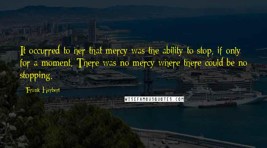 Frank Herbert Quotes: It occurred to her that mercy was the ability to stop, if only for a moment. There was no mercy where there could be no stopping.