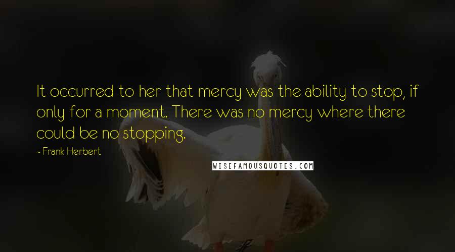 Frank Herbert Quotes: It occurred to her that mercy was the ability to stop, if only for a moment. There was no mercy where there could be no stopping.