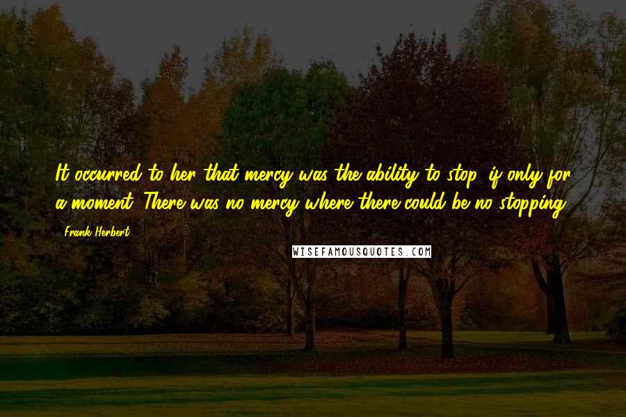 Frank Herbert Quotes: It occurred to her that mercy was the ability to stop, if only for a moment. There was no mercy where there could be no stopping.