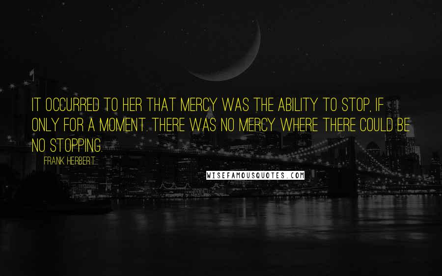 Frank Herbert Quotes: It occurred to her that mercy was the ability to stop, if only for a moment. There was no mercy where there could be no stopping.