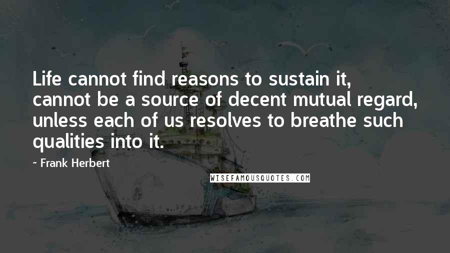 Frank Herbert Quotes: Life cannot find reasons to sustain it, cannot be a source of decent mutual regard, unless each of us resolves to breathe such qualities into it.