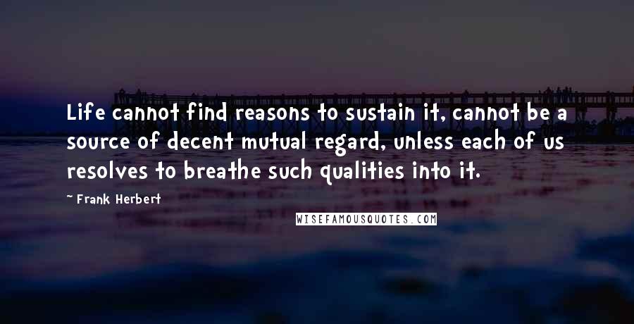 Frank Herbert Quotes: Life cannot find reasons to sustain it, cannot be a source of decent mutual regard, unless each of us resolves to breathe such qualities into it.