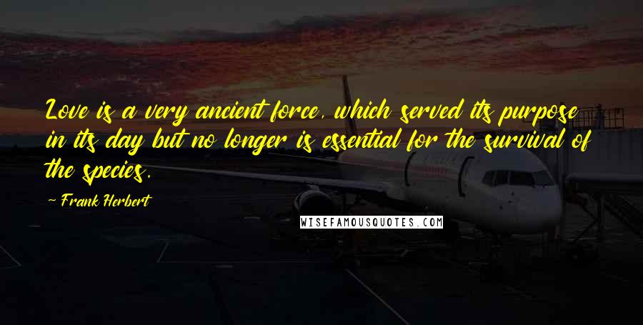 Frank Herbert Quotes: Love is a very ancient force, which served its purpose in its day but no longer is essential for the survival of the species.