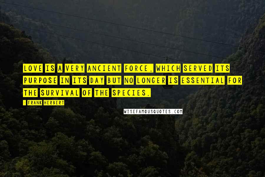 Frank Herbert Quotes: Love is a very ancient force, which served its purpose in its day but no longer is essential for the survival of the species.