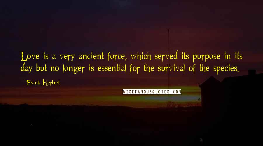 Frank Herbert Quotes: Love is a very ancient force, which served its purpose in its day but no longer is essential for the survival of the species.