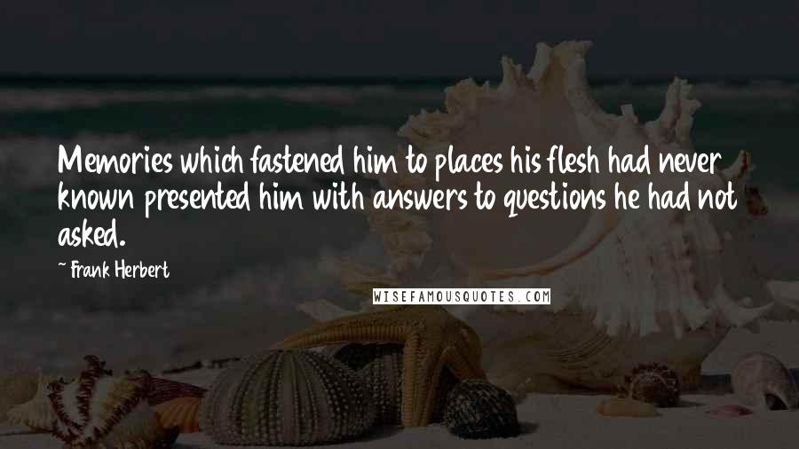 Frank Herbert Quotes: Memories which fastened him to places his flesh had never known presented him with answers to questions he had not asked.