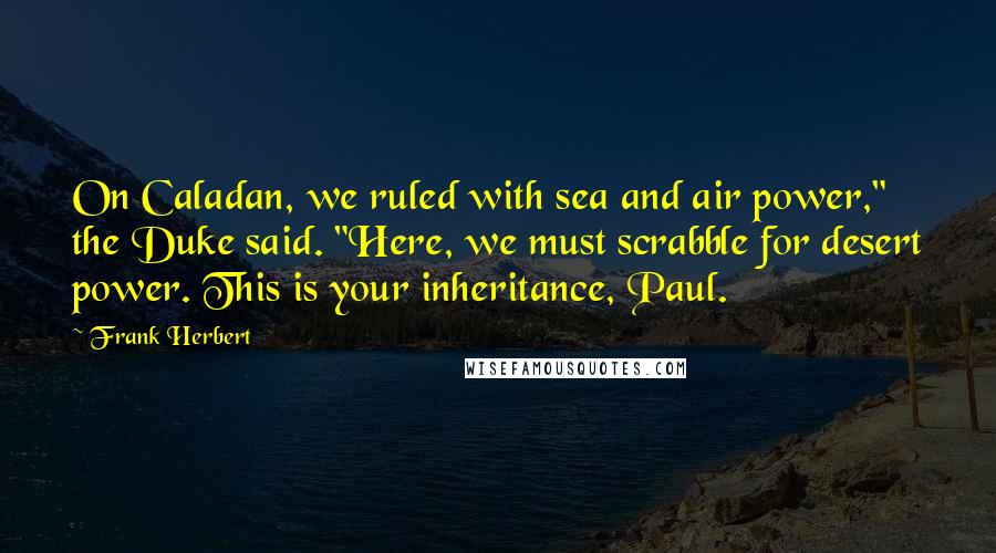 Frank Herbert Quotes: On Caladan, we ruled with sea and air power," the Duke said. "Here, we must scrabble for desert power. This is your inheritance, Paul.