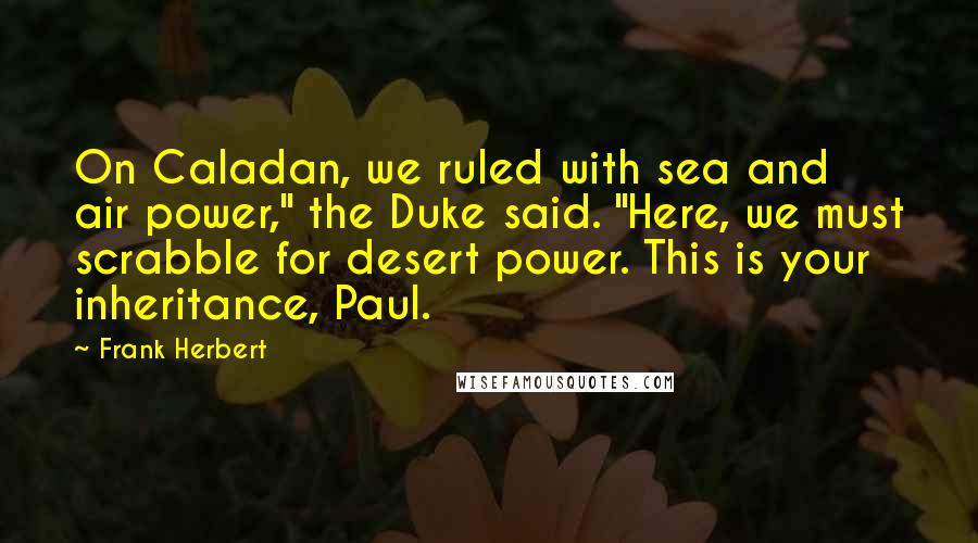 Frank Herbert Quotes: On Caladan, we ruled with sea and air power," the Duke said. "Here, we must scrabble for desert power. This is your inheritance, Paul.