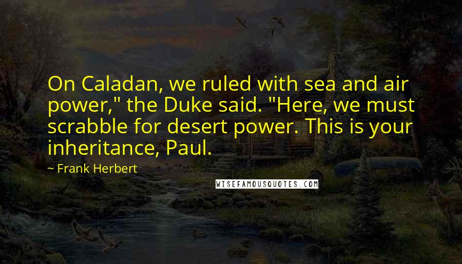 Frank Herbert Quotes: On Caladan, we ruled with sea and air power," the Duke said. "Here, we must scrabble for desert power. This is your inheritance, Paul.