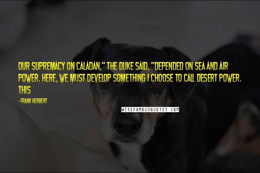 Frank Herbert Quotes: Our supremacy on Caladan," the Duke said, "depended on sea and air power. Here, we must develop something I choose to call desert power. This