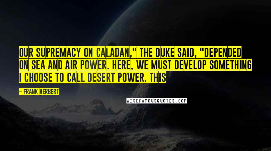 Frank Herbert Quotes: Our supremacy on Caladan," the Duke said, "depended on sea and air power. Here, we must develop something I choose to call desert power. This