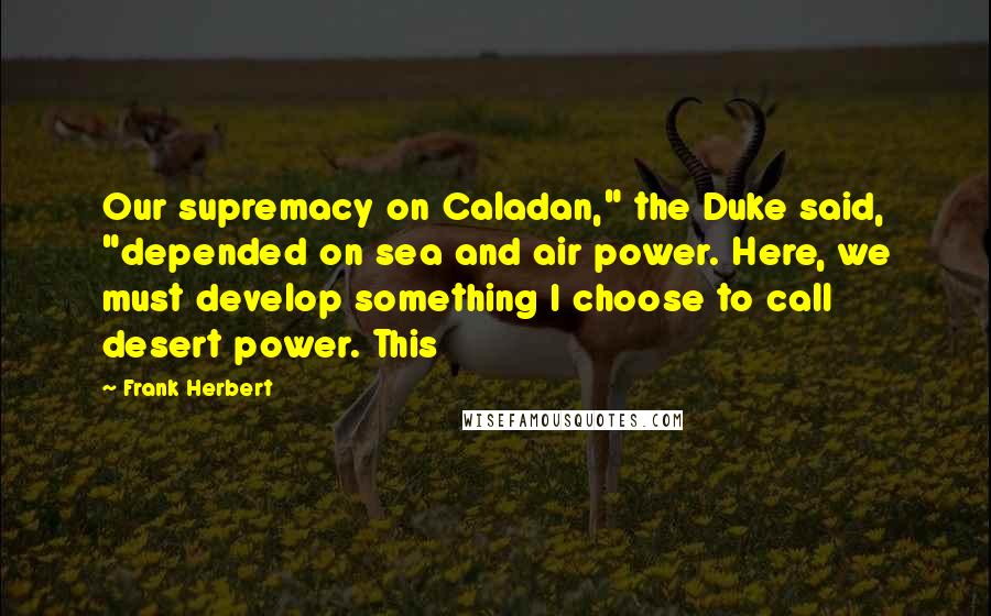 Frank Herbert Quotes: Our supremacy on Caladan," the Duke said, "depended on sea and air power. Here, we must develop something I choose to call desert power. This