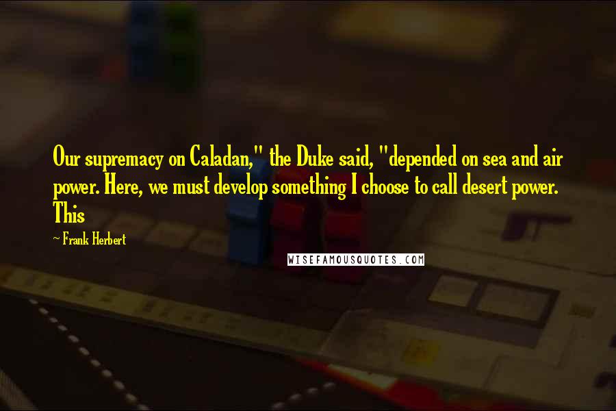 Frank Herbert Quotes: Our supremacy on Caladan," the Duke said, "depended on sea and air power. Here, we must develop something I choose to call desert power. This