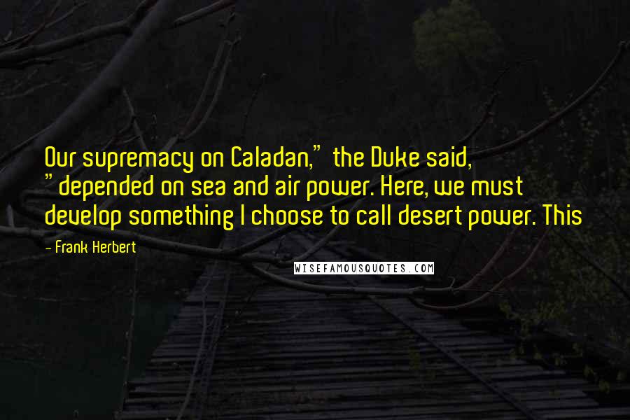 Frank Herbert Quotes: Our supremacy on Caladan," the Duke said, "depended on sea and air power. Here, we must develop something I choose to call desert power. This