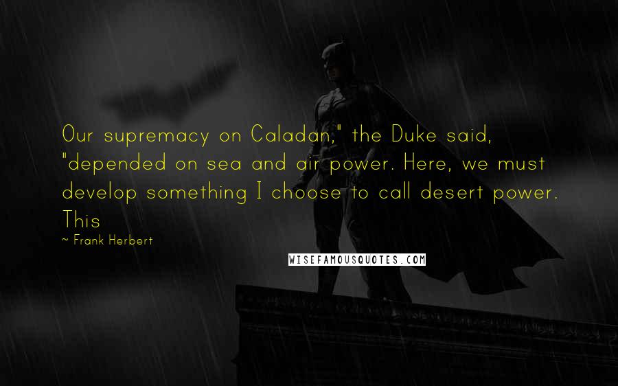 Frank Herbert Quotes: Our supremacy on Caladan," the Duke said, "depended on sea and air power. Here, we must develop something I choose to call desert power. This