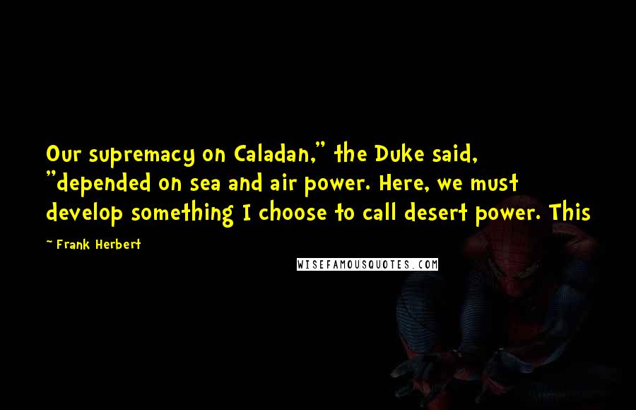 Frank Herbert Quotes: Our supremacy on Caladan," the Duke said, "depended on sea and air power. Here, we must develop something I choose to call desert power. This