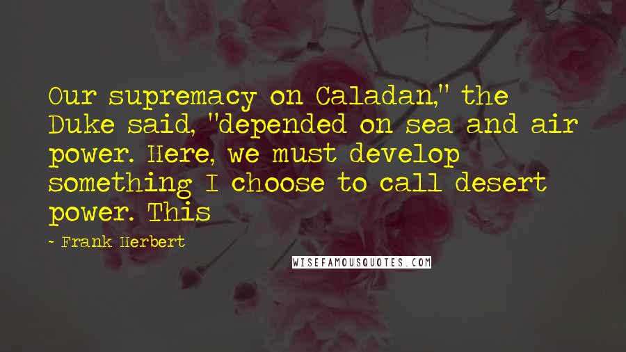 Frank Herbert Quotes: Our supremacy on Caladan," the Duke said, "depended on sea and air power. Here, we must develop something I choose to call desert power. This