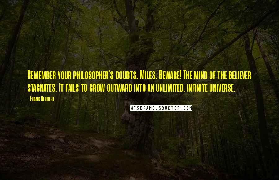 Frank Herbert Quotes: Remember your philosopher's doubts, Miles. Beware! The mind of the believer stagnates. It fails to grow outward into an unlimited, infinite universe.