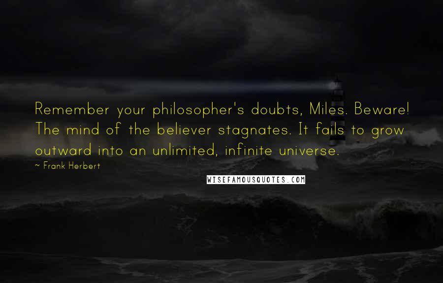 Frank Herbert Quotes: Remember your philosopher's doubts, Miles. Beware! The mind of the believer stagnates. It fails to grow outward into an unlimited, infinite universe.