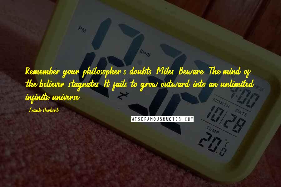 Frank Herbert Quotes: Remember your philosopher's doubts, Miles. Beware! The mind of the believer stagnates. It fails to grow outward into an unlimited, infinite universe.