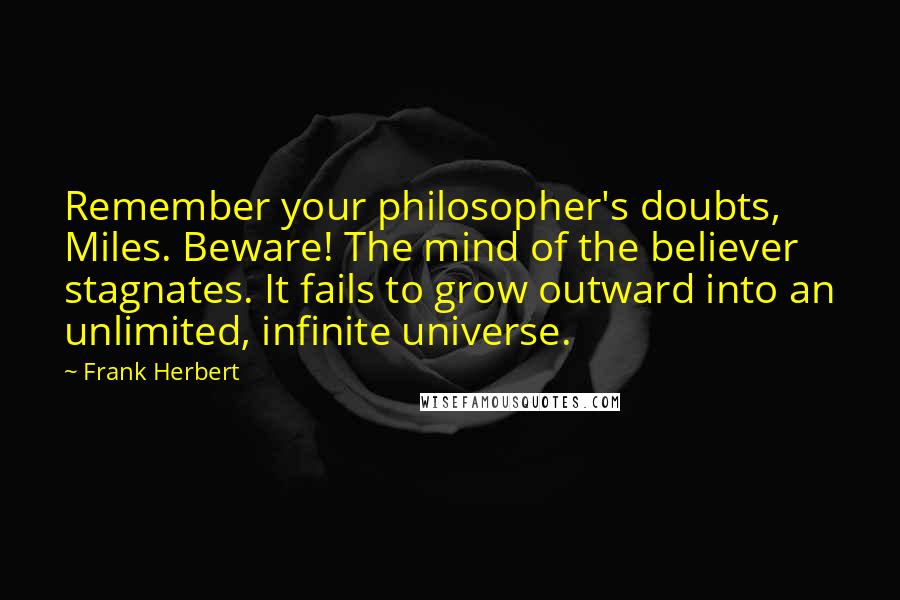 Frank Herbert Quotes: Remember your philosopher's doubts, Miles. Beware! The mind of the believer stagnates. It fails to grow outward into an unlimited, infinite universe.