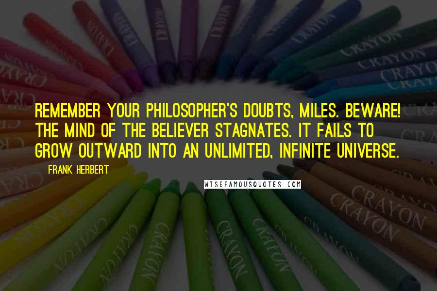 Frank Herbert Quotes: Remember your philosopher's doubts, Miles. Beware! The mind of the believer stagnates. It fails to grow outward into an unlimited, infinite universe.