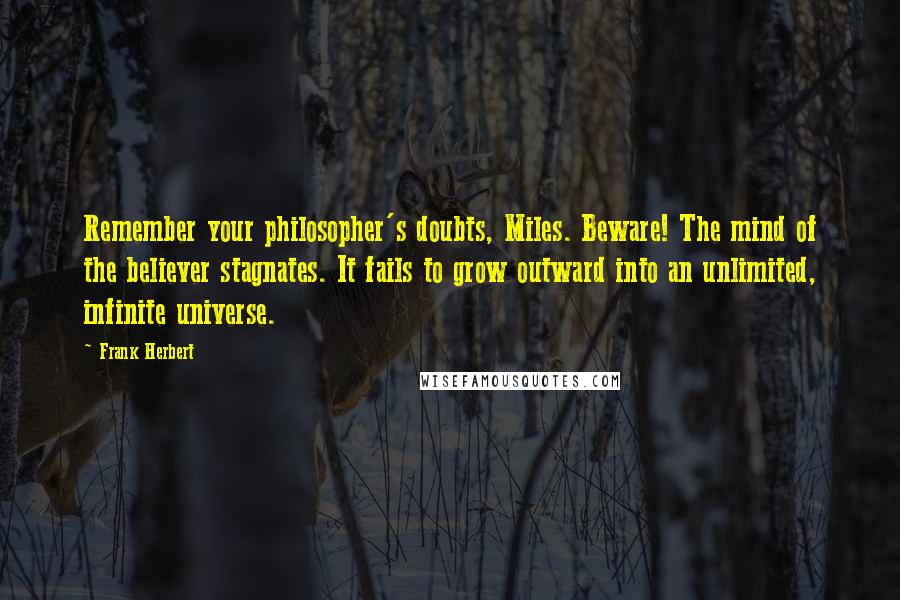 Frank Herbert Quotes: Remember your philosopher's doubts, Miles. Beware! The mind of the believer stagnates. It fails to grow outward into an unlimited, infinite universe.