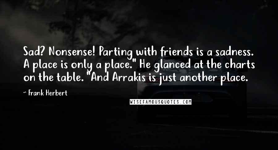 Frank Herbert Quotes: Sad? Nonsense! Parting with friends is a sadness. A place is only a place." He glanced at the charts on the table. "And Arrakis is just another place.