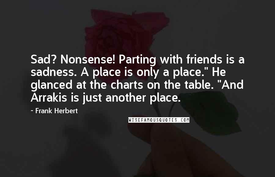 Frank Herbert Quotes: Sad? Nonsense! Parting with friends is a sadness. A place is only a place." He glanced at the charts on the table. "And Arrakis is just another place.