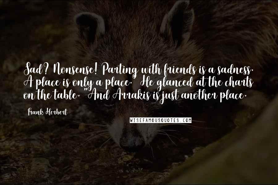 Frank Herbert Quotes: Sad? Nonsense! Parting with friends is a sadness. A place is only a place." He glanced at the charts on the table. "And Arrakis is just another place.