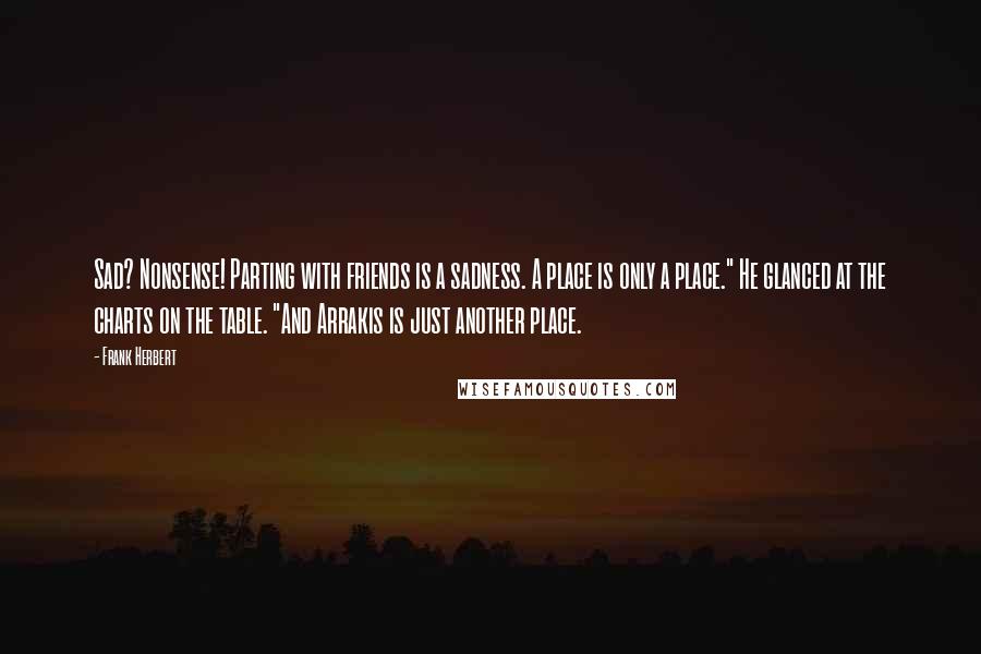 Frank Herbert Quotes: Sad? Nonsense! Parting with friends is a sadness. A place is only a place." He glanced at the charts on the table. "And Arrakis is just another place.