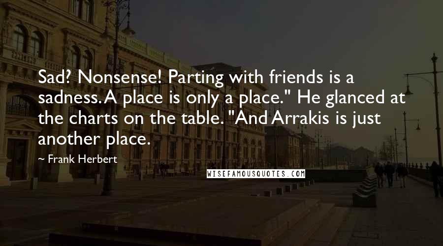 Frank Herbert Quotes: Sad? Nonsense! Parting with friends is a sadness. A place is only a place." He glanced at the charts on the table. "And Arrakis is just another place.