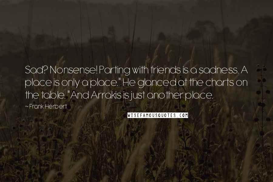 Frank Herbert Quotes: Sad? Nonsense! Parting with friends is a sadness. A place is only a place." He glanced at the charts on the table. "And Arrakis is just another place.